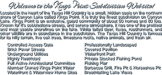 Located in the heart of the Texas Hill Country is a small hidden oasis on the northern shore of Canyon Lake called Kings Point. It is truly the finest subdivision on Canyon Lake. Kings Point is an exclusive, gated community of about 50 homes and 80 lots. Known for it's cobblestone streets, and serene atmosphere, it has one of the prettiest and most usable shorelines on the lake. White tailed deer, foxes, roadrunners, and other wildlife are in abundance. The Texas Hill Country is famous for its hilly terrain, live oak trees, limestone rocks, native animals, and clean fresh air. Security Gate, Professionally Landscaped, Brick Paver Streets, Covered Pavilion, Underground Utilities, Waterfront Park, Highly Restricted, Private Stocked Fishing Pond, Full Active Architectural Committee, Fishing Pier, Member Owned Kings Point Water, Barbecue Grill, Fire Pit & Horseshoes, Waterfront & Waterview Home Sites, Breathtaking Lake Views